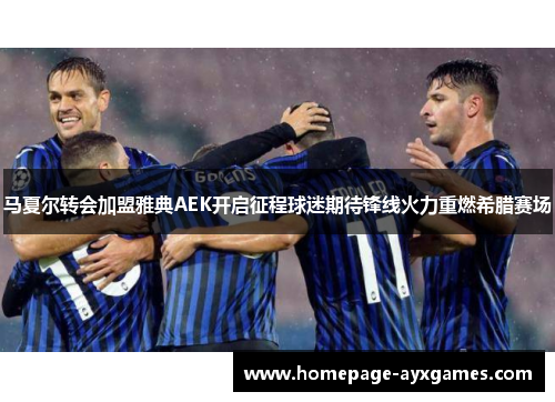 马夏尔转会加盟雅典AEK开启征程球迷期待锋线火力重燃希腊赛场